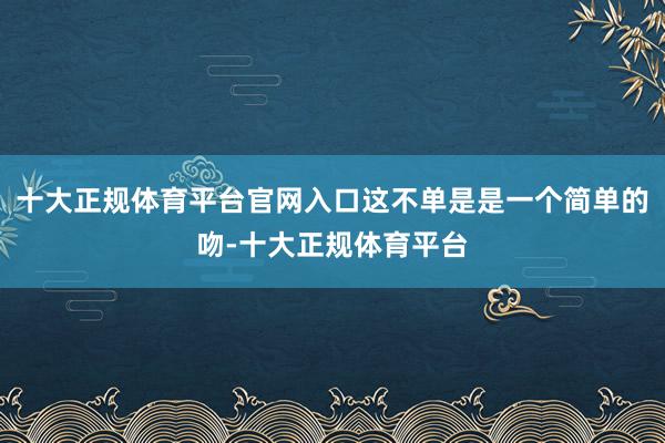 十大正规体育平台官网入口这不单是是一个简单的吻-十大正规体育平台