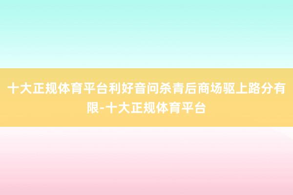 十大正规体育平台利好音问杀青后商场驱上路分有限-十大正规体育平台