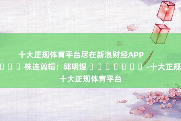 十大正规体育平台尽在新浪财经APP            						株连剪辑：郭明煜 							-十大正规体育平台