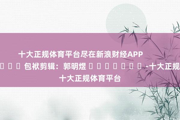 十大正规体育平台尽在新浪财经APP            						包袱剪辑：郭明煜 							-十大正规体育平台