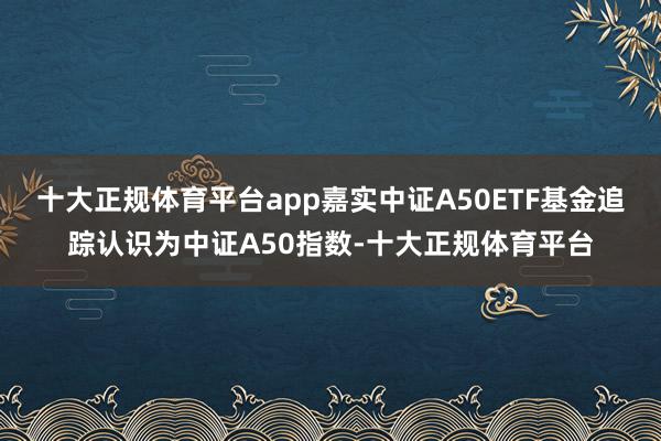 十大正规体育平台app嘉实中证A50ETF基金追踪认识为中证A50指数-十大正规体育平台