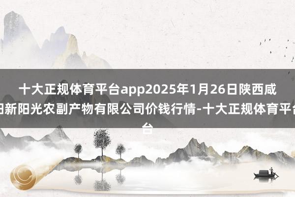 十大正规体育平台app2025年1月26日陕西咸阳新阳光农副产物有限公司价钱行情-十大正规体育平台