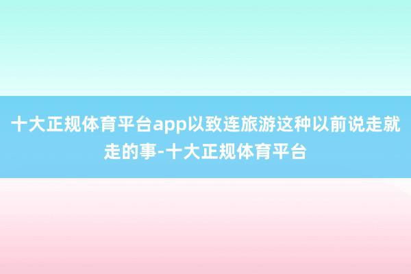 十大正规体育平台app以致连旅游这种以前说走就走的事-十大正规体育平台
