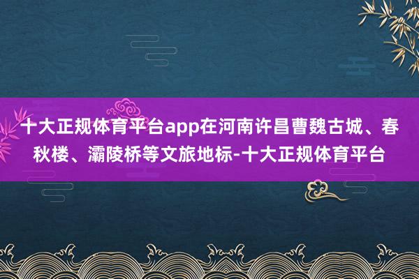 十大正规体育平台app在河南许昌曹魏古城、春秋楼、灞陵桥等文旅地标-十大正规体育平台