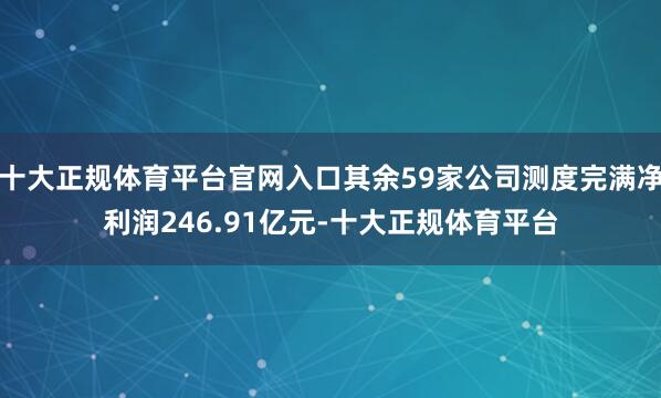 十大正规体育平台官网入口其余59家公司测度完满净利润246.91亿元-十大正规体育平台