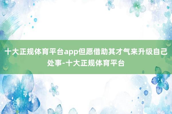 十大正规体育平台app但愿借助其才气来升级自己处事-十大正规体育平台