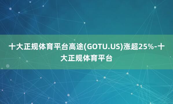 十大正规体育平台高途(GOTU.US)涨超25%-十大正规体育平台