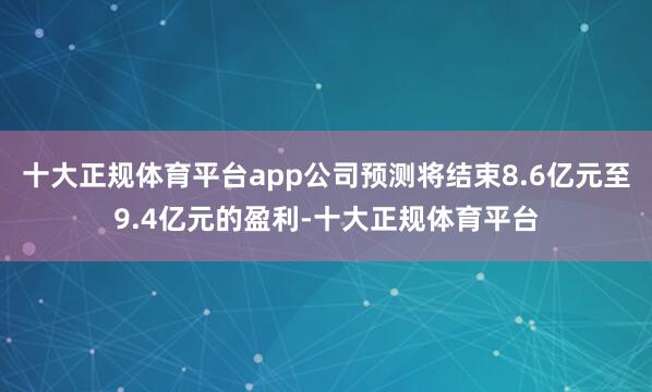 十大正规体育平台app公司预测将结束8.6亿元至9.4亿元的盈利-十大正规体育平台