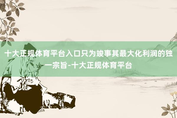 十大正规体育平台入口只为竣事其最大化利润的独一宗旨-十大正规体育平台