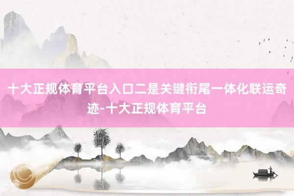 十大正规体育平台入口二是关键衔尾一体化联运奇迹-十大正规体育平台