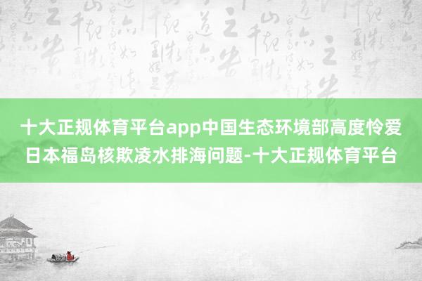 十大正规体育平台app中国生态环境部高度怜爱日本福岛核欺凌水排海问题-十大正规体育平台