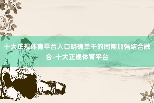 十大正规体育平台入口明确单干的同期加强结合融合-十大正规体育平台