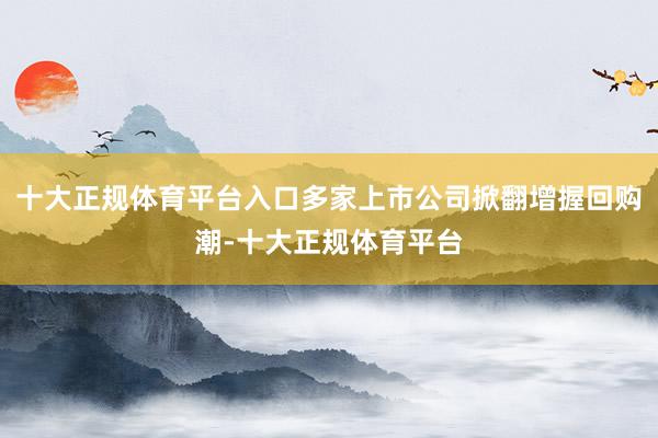 十大正规体育平台入口多家上市公司掀翻增握回购潮-十大正规体育平台