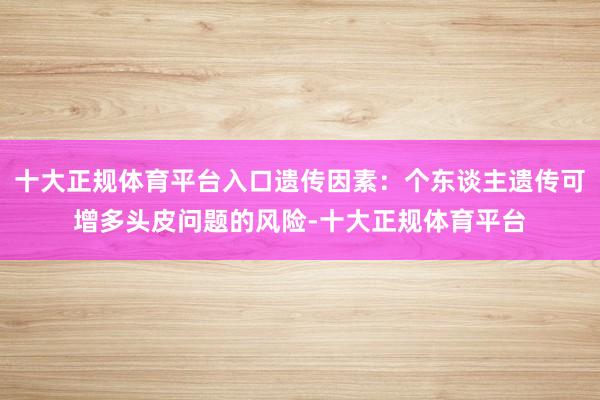 十大正规体育平台入口遗传因素：个东谈主遗传可增多头皮问题的风险-十大正规体育平台