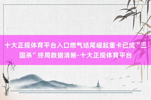 十大正规体育平台入口燃气结尾崛起重卡已成“三国杀”终局数据清晰-十大正规体育平台