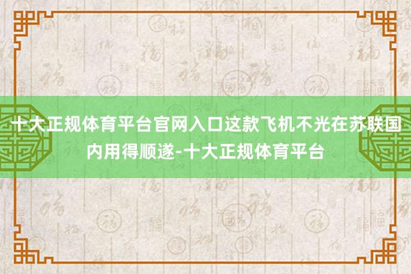 十大正规体育平台官网入口这款飞机不光在苏联国内用得顺遂-十大正规体育平台