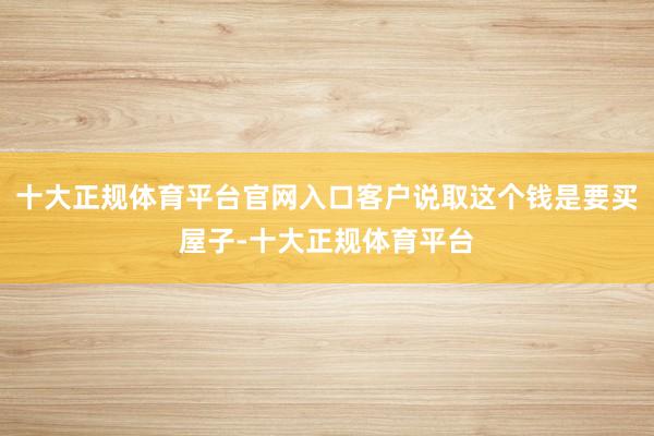 十大正规体育平台官网入口客户说取这个钱是要买屋子-十大正规体育平台