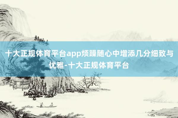十大正规体育平台app烦躁随心中增添几分细致与优雅-十大正规体育平台