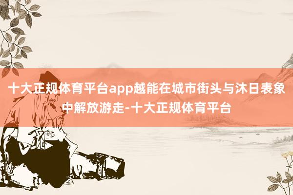 十大正规体育平台app越能在城市街头与沐日表象中解放游走-十大正规体育平台