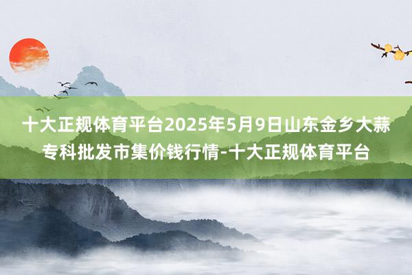 十大正规体育平台2025年5月9日山东金乡大蒜专科批发市集价钱行情-十大正规体育平台