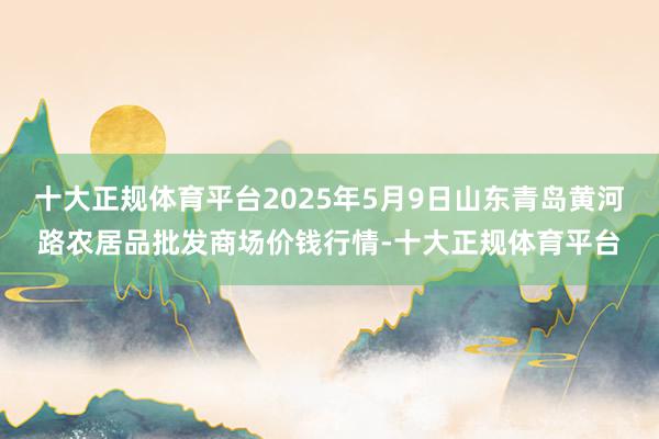十大正规体育平台2025年5月9日山东青岛黄河路农居品批发商场价钱行情-十大正规体育平台