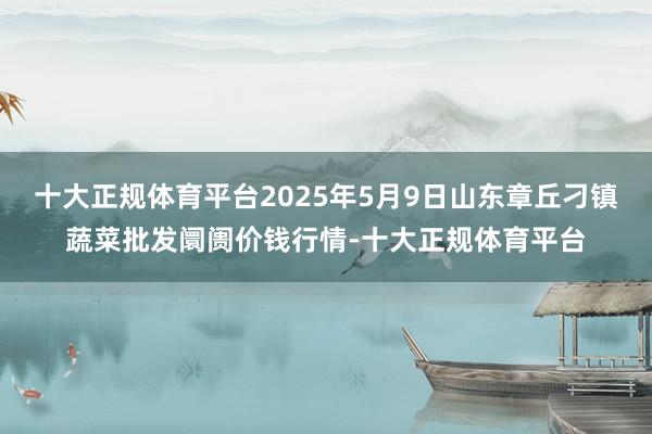 十大正规体育平台2025年5月9日山东章丘刁镇蔬菜批发阛阓价钱行情-十大正规体育平台