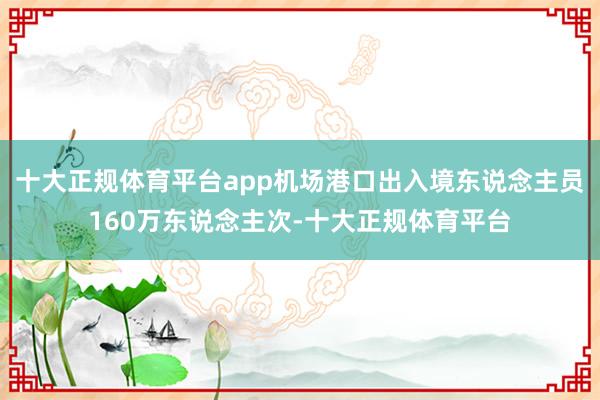 十大正规体育平台app机场港口出入境东说念主员160万东说念主次-十大正规体育平台