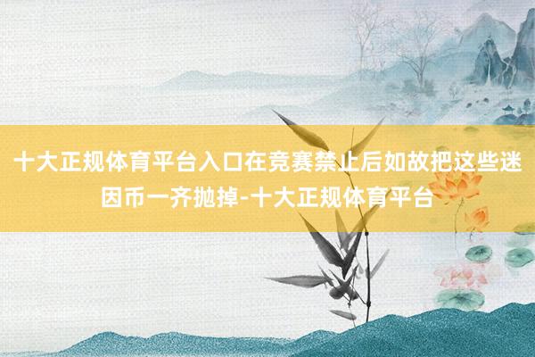 十大正规体育平台入口在竞赛禁止后如故把这些迷因币一齐抛掉-十大正规体育平台