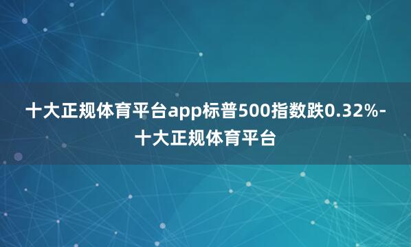 十大正规体育平台app标普500指数跌0.32%-十大正规体育平台
