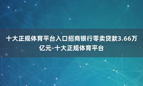 十大正规体育平台入口招商银行零卖贷款3.66万亿元-十大正规体育平台