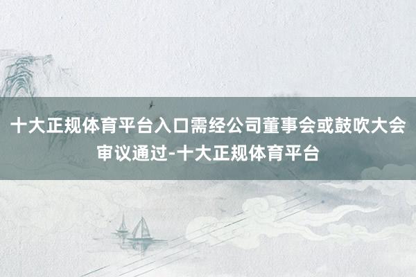 十大正规体育平台入口需经公司董事会或鼓吹大会审议通过-十大正规体育平台