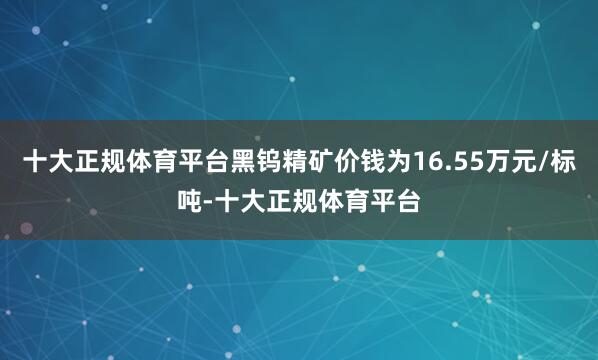 十大正规体育平台黑钨精矿价钱为16.55万元/标吨-十大正规体育平台