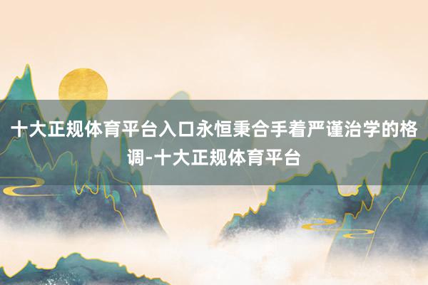 十大正规体育平台入口永恒秉合手着严谨治学的格调-十大正规体育平台