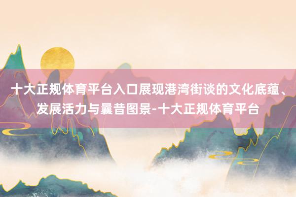 十大正规体育平台入口展现港湾街谈的文化底蕴、发展活力与曩昔图景-十大正规体育平台