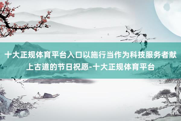 十大正规体育平台入口以施行当作为科技服务者献上古道的节日祝愿-十大正规体育平台
