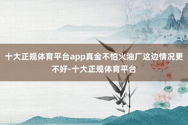 十大正规体育平台app真金不怕火油厂这边情况更不好-十大正规体育平台