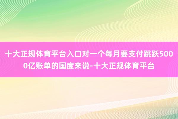 十大正规体育平台入口对一个每月要支付跳跃5000亿账单的国度来说-十大正规体育平台