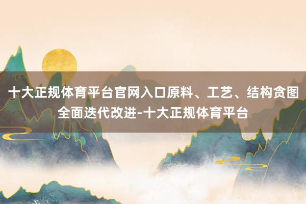 十大正规体育平台官网入口原料、工艺、结构贪图全面迭代改进-十大正规体育平台