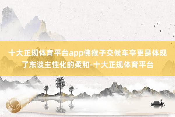 十大正规体育平台app佛猴子交候车亭更是体现了东谈主性化的柔和-十大正规体育平台