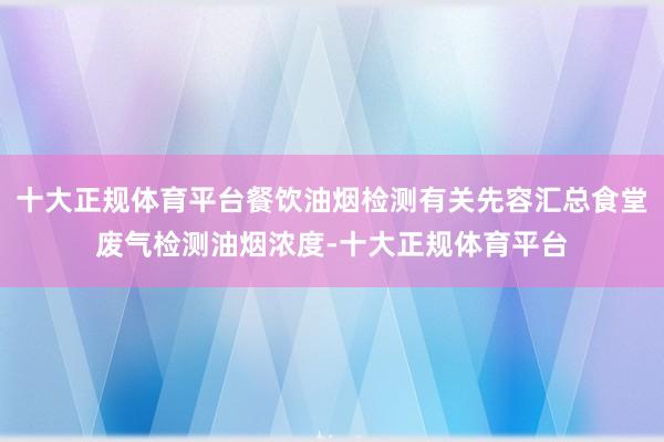 十大正规体育平台餐饮油烟检测有关先容汇总食堂废气检测油烟浓度-十大正规体育平台