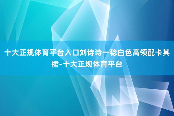 十大正规体育平台入口刘诗诗一稔白色高领配卡其裙-十大正规体育平台