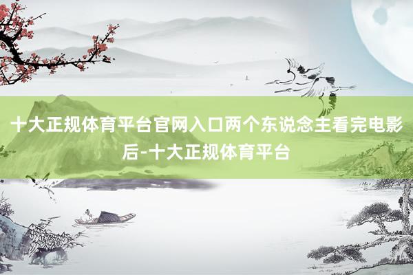十大正规体育平台官网入口两个东说念主看完电影后-十大正规体育平台