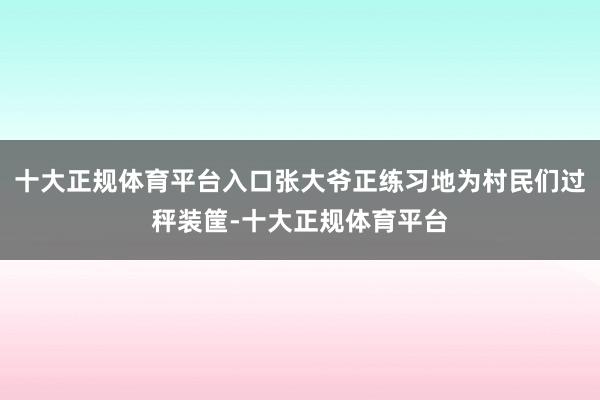 十大正规体育平台入口张大爷正练习地为村民们过秤装筐-十大正规体育平台
