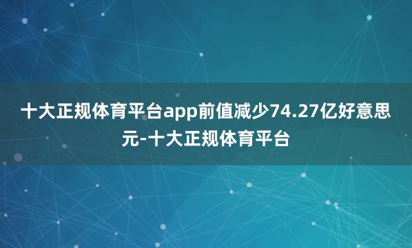 十大正规体育平台app前值减少74.27亿好意思元-十大正规体育平台