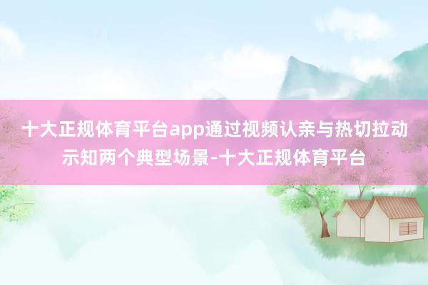 十大正规体育平台app通过视频认亲与热切拉动示知两个典型场景-十大正规体育平台