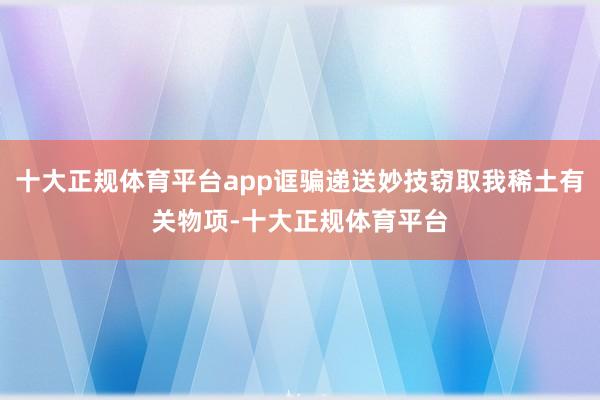 十大正规体育平台app诓骗递送妙技窃取我稀土有关物项-十大正规体育平台