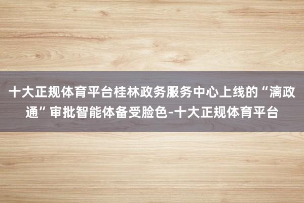 十大正规体育平台桂林政务服务中心上线的“漓政通”审批智能体备受脸色-十大正规体育平台