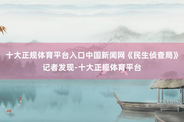 十大正规体育平台入口中国新闻网《民生侦查局》记者发现-十大正规体育平台