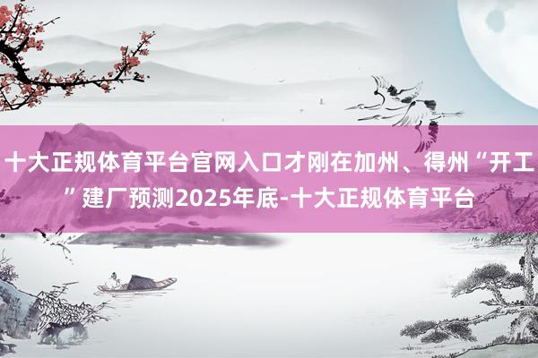 十大正规体育平台官网入口才刚在加州、得州“开工”建厂预测2025年底-十大正规体育平台
