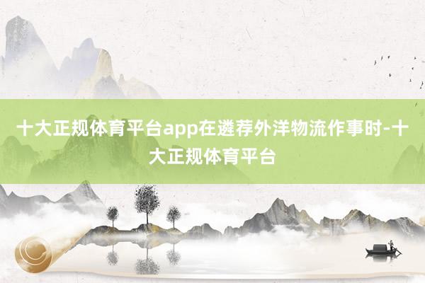 十大正规体育平台app在遴荐外洋物流作事时-十大正规体育平台